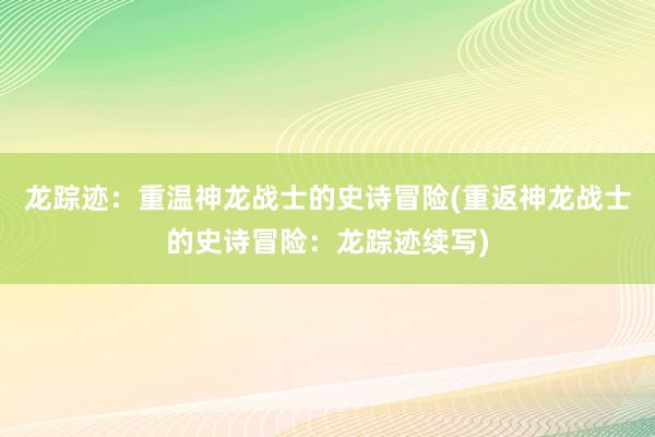 龙踪迹：重温神龙战士的史诗冒险(重返神龙战士的史诗冒险：龙踪迹续写)